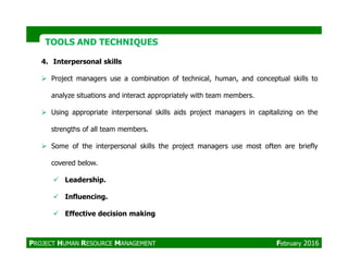 TOOLS AND TECHNIQUESTOOLS AND TECHNIQUES
4. Interpersonal skills
Project managers use a combination of technical, human, and conceptual skills to
analyze situations and interact appropriately with team members.
Using appropriate interpersonal skills aids project managers in capitalizing on the
strengths of all team members.
Some of the interpersonal skills the project managers use most often are briefly
covered below.
Leadership.
Influencing.
Effective decision making
PROJECT HUMAN RESOURCE MANAGEMENT February 2016
 