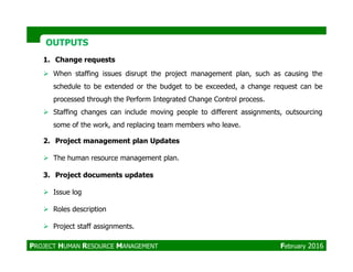 OUTPUTSOUTPUTS
1. Change requests
When staffing issues disrupt the project management plan, such as causing the
schedule to be extended or the budget to be exceeded, a change request can be
processed through the Perform Integrated Change Control process.
Staffing changes can include moving people to different assignments, outsourcing
some of the work, and replacing team members who leave.
2. Project management plan Updates
The human resource management plan.
3. Project documents updates
Issue log
Roles description
Project staff assignments.
PROJECT HUMAN RESOURCE MANAGEMENT February 2016
 