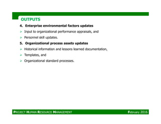 OUTPUTSOUTPUTS
4. Enterprise environmental factors updates
Input to organizational performance appraisals, and
Personnel skill updates.
5. Organizational process assets updates
Historical information and lessons learned documentation,
Templates, and
Organizational standard processes.Organizational standard processes.
PROJECT HUMAN RESOURCE MANAGEMENT February 2016
 