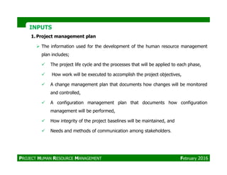 INPUTSINPUTS
1. Project management plan
The information used for the development of the human resource management
plan includes;
The project life cycle and the processes that will be applied to each phase,
How work will be executed to accomplish the project objectives,
A change management plan that documents how changes will be monitored
and controlled,
A configuration management plan that documents how configuration
management will be performed,
How integrity of the project baselines will be maintained, and
Needs and methods of communication among stakeholders.
PROJECT HUMAN RESOURCE MANAGEMENT February 2016
 