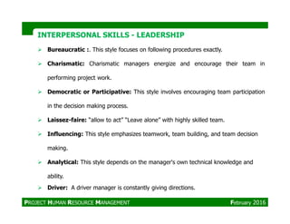 Bureaucratic :. This style focuses on following procedures exactly.
Charismatic: Charismatic managers energize and encourage their team in
performing project work.
Democratic or Participative: This style involves encouraging team participation
in the decision making process.
INTERPERSONAL SKILLSINTERPERSONAL SKILLS -- LEADERSHIPLEADERSHIP
Laissez-faire: “allow to act” “Leave alone” with highly skilled team.
Influencing: This style emphasizes teamwork, team building, and team decision
making.
Analytical: This style depends on the manager's own technical knowledge and
ability.
Driver: A driver manager is constantly giving directions.
PROJECT HUMAN RESOURCE MANAGEMENT February 2016
 