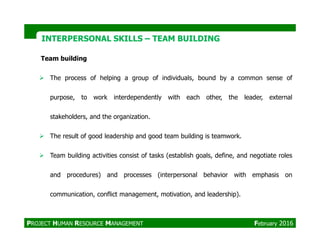 Team building
The process of helping a group of individuals, bound by a common sense of
purpose, to work interdependently with each other, the leader, external
stakeholders, and the organization.
INTERPERSONAL SKILLSINTERPERSONAL SKILLS –– TEAM BUILDINGTEAM BUILDING
The result of good leadership and good team building is teamwork.
Team building activities consist of tasks (establish goals, define, and negotiate roles
and procedures) and processes (interpersonal behavior with emphasis on
communication, conflict management, motivation, and leadership).
PROJECT HUMAN RESOURCE MANAGEMENT February 2016
 
