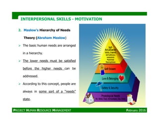 INTERPERSONAL SKILLSINTERPERSONAL SKILLS -- MOTIVATIONMOTIVATION
2. Maslow’s Hierarchy of Needs
Theory (Abraham Maslow)
The basic human needs are arranged
in a hierarchy.
The lower needs must be satisfied
PROJECT HUMAN RESOURCE MANAGEMENT February 2016
The lower needs must be satisfied
before the higher needs can be
addressed.
According to this concept, people are
always in some sort of a ‘‘needs’’
state.
 