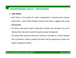 6. Halo Theory
Halo Theory is the process (in project management) of assuming that someone
would make a good Project Manager because that person is good in his or her
technical field.
The theory could also be used to imply that if someone was not good in his or her
INTERPERSONAL SKILLSINTERPERSONAL SKILLS -- MOTIVATIONMOTIVATION
The theory could also be used to imply that if someone was not good in his or her
technical field, that person wouldn't be good at project management.
This theory often becomes reality when someone is promoted to a Project Manager
from a technical or hands-on position and hasn't had the opportunity to receive any
project management training.
PROJECT HUMAN RESOURCE MANAGEMENT February 2016
 