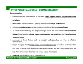 INTERPERSONAL SKILLSINTERPERSONAL SKILLS -- COMMUNICATIONCOMMUNICATION
Communication
Communication has been identified as one of the single biggest reasons for project success
or failure.
Openness in communication is a gateway to teamwork and high performance.
It improves relationships among project team members and creates mutual trust.
To communicate effectively, the project manager should be aware of the communication
PROJECT HUMAN RESOURCE MANAGEMENT February 2016
styles of other parties, cultural issues, relationships, personalities, and overall context
of the situation.
Awareness of these factors leads to mutual understanding and thus to effective
communication.
Project managers should identify various communication channels, understand what information
they need to provide, what information they need to receive, and which interpersonal skills will
help them communicate effectively with various project stakeholders.
Listening is an important part of communication.
 