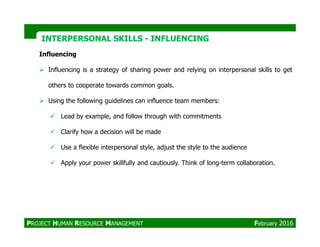 Influencing
Influencing is a strategy of sharing power and relying on interpersonal skills to get
others to cooperate towards common goals.
Using the following guidelines can influence team members:
Lead by example, and follow through with commitments
INTERPERSONAL SKILLSINTERPERSONAL SKILLS -- INFLUENCINGINFLUENCING
Clarify how a decision will be made
Use a flexible interpersonal style, adjust the style to the audience
Apply your power skillfully and cautiously. Think of long-term collaboration.
PROJECT HUMAN RESOURCE MANAGEMENT February 2016
 