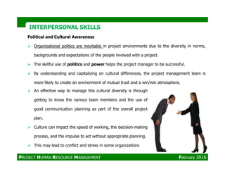 Political and Cultural Awareness
Organizational politics are inevitable in project environments due to the diversity in norms,
backgrounds and expectations of the people involved with a project.
The skillful use of politics and power helps the project manager to be successful.
By understanding and capitalizing on cultural differences, the project management team is
more likely to create an environment of mutual trust and a win/win atmosphere.
INTERPERSONAL SKILLSINTERPERSONAL SKILLS
An effective way to manage this cultural diversity is through
getting to know the various team members and the use of
good communication planning as part of the overall project
plan.
Culture can impact the speed of working, the decision-making
process, and the impulse to act without appropriate planning.
This may lead to conflict and stress in some organizations
PROJECT HUMAN RESOURCE MANAGEMENT February 2016
 