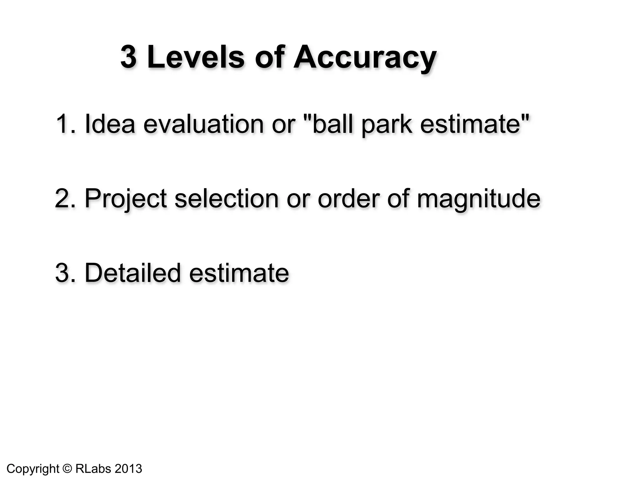3 Levels of Accuracy
1. Idea evaluation or "ball park estimate"

2. Project selection or order of magnitude
3. Detailed estimate

Copyright © RLabs 2013

 