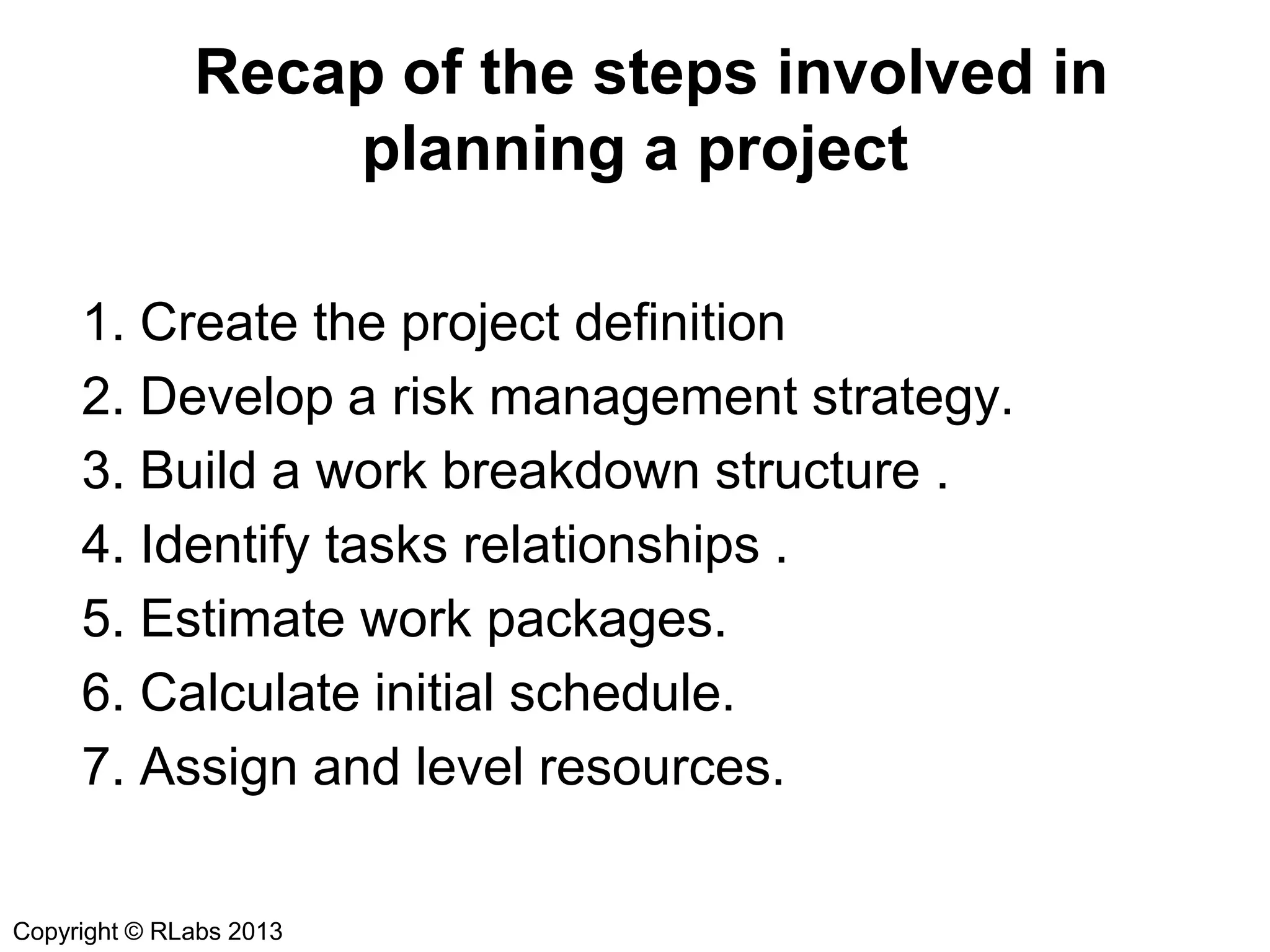 Recap of the steps involved in
planning a project
1. Create the project definition
2. Develop a risk management strategy.
3. Build a work breakdown structure .
4. Identify tasks relationships .
5. Estimate work packages.
6. Calculate initial schedule.
7. Assign and level resources.
Copyright © RLabs 2013

 