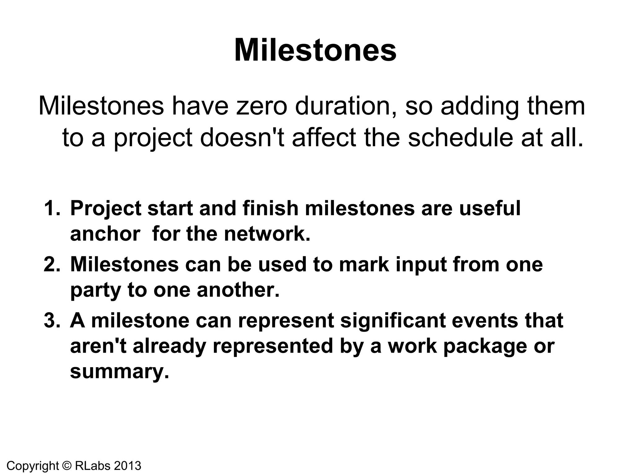 Milestones
Milestones have zero duration, so adding them
to a project doesn't affect the schedule at all.
1. Project start and finish milestones are useful
anchor for the network.
2. Milestones can be used to mark input from one
party to one another.
3. A milestone can represent significant events that
aren't already represented by a work package or
summary.

Copyright © RLabs 2013

 