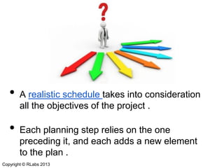 •

•

A realistic schedule takes into consideration
all the objectives of the project .
Each planning step relies on the one
preceding it, and each adds a new element
to the plan .

Copyright © RLabs 2013

 