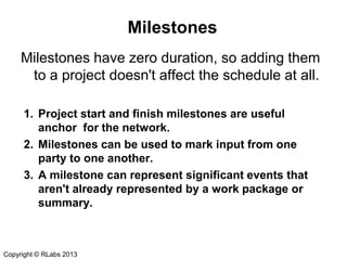 Milestones
Milestones have zero duration, so adding them
to a project doesn't affect the schedule at all.
1. Project start and finish milestones are useful
anchor for the network.
2. Milestones can be used to mark input from one
party to one another.
3. A milestone can represent significant events that
aren't already represented by a work package or
summary.

Copyright © RLabs 2013

 
