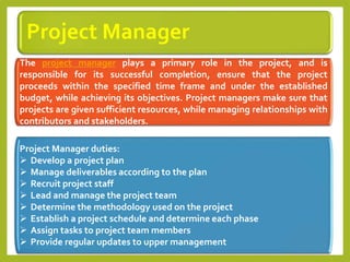 Project Manager
The project manager plays a primary role in the project, and is
responsible for its successful completion, ensure that the project
proceeds within the specified time frame and under the established
budget, while achieving its objectives. Project managers make sure that
projects are given sufficient resources, while managing relationships with
contributors and stakeholders.
Project Manager duties:
 Develop a project plan
 Manage deliverables according to the plan
 Recruit project staff
 Lead and manage the project team
 Determine the methodology used on the project
 Establish a project schedule and determine each phase
 Assign tasks to project team members
 Provide regular updates to upper management
 