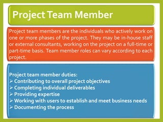 ProjectTeam Member
Project team members are the individuals who actively work on
one or more phases of the project. They may be in-house staff
or external consultants, working on the project on a full-time or
part-time basis. Team member roles can vary according to each
project.
Project team member duties:
Contributing to overall project objectives
Completing individual deliverables
Providing expertise
Working with users to establish and meet business needs
Documenting the process
 