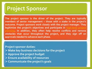 Project Sponsor
The project sponsor is the driver of the project. They are typically
members of senior management – those with a stake in the project’s
outcome. Project sponsors work closely with the project manager. They
legitimize the project’s objectives and participate in high-level project
planning. In addition, they often help resolve conflicts and remove
obstacles that occur throughout the project, and they sign off on
approvals needed to advance each phase.
Project sponsor duties:
Make key business decisions for the project
Approve the project budget
Ensure availability of resources
Communicate the project’s goals
 