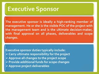 Executive Sponsor
The executive sponsor is ideally a high-ranking member of
management. He or she is the visible POC of the project with
the management team and is the ultimate decision-maker,
with final approval on all phases, deliverables and scope
changes.
Executive sponsor duties typically include:
Carry ultimate responsibility for the project
Approve all changes to the project scope
Provide additional funds for scope changes
Approve project deliverables
 