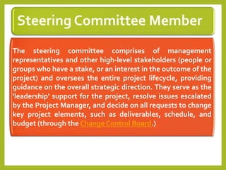 Steering Committee Member
The steering committee comprises of management
representatives and other high-level stakeholders (people or
groups who have a stake, or an interest in the outcome of the
project) and oversees the entire project lifecycle, providing
guidance on the overall strategic direction. They serve as the
'leadership' support for the project, resolve issues escalated
by the Project Manager, and decide on all requests to change
key project elements, such as deliverables, schedule, and
budget (through the Change Control Board.)
 
