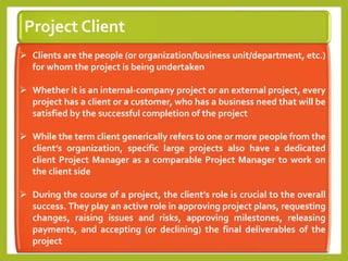 Project Client
 Clients are the people (or organization/business unit/department, etc.)
for whom the project is being undertaken
 Whether it is an internal-company project or an external project, every
project has a client or a customer, who has a business need that will be
satisfied by the successful completion of the project
 While the term client generically refers to one or more people from the
client’s organization, specific large projects also have a dedicated
client Project Manager as a comparable Project Manager to work on
the client side
 During the course of a project, the client’s role is crucial to the overall
success. They play an active role in approving project plans, requesting
changes, raising issues and risks, approving milestones, releasing
payments, and accepting (or declining) the final deliverables of the
project
 