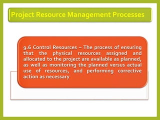 Project Resource Management Processes
9.6 Control Resources – The process of ensuring
that the physical resources assigned and
allocated to the project are available as planned,
as well as monitoring the planned versus actual
use of resources, and performing corrective
action as necessary
 