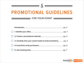 PROMOTIONAL GUIDELINES
1
FOR YOUR EVENT
5
1. Identify your allies………………………………………………………………….…pg. 3
2. Create a promotional calendar………………………………….….…….…pg. 4
3. Carefully time your social media & email promotions……….…pg. 5
4. Incentivize early purchasers…………………………………………………..pg. 6
5. Use tracking links……………………………………………………..…………….pg. 7
Introduction……………………………………………………………………………….…pg. 2
 