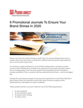 6 Promotional Journals To Ensure Your
Brand Shines In 2020
Humans are the most creative beings on earth. They are always thinking about ways to
enhance their lives and of those around them. 2020 provides the perfect opportunity for
you to use journals as giveaways.
For centuries, people maintained a record of their feelings about a situation or about
current events. Initially, these writings were captured in manuscripts and other historic
forms of writing paper. Over the years, people started jotting down their thoughts in
journals and diaries. This is a practice that has endured the test of time – even in the digital
age.
Perhaps the most famous example of a person who maintained a record of her daily life is
that of Anne Frank. Her detailed account of life under German occupation of the
Netherlands has sold millions of copies worldwide.
Today, people maintain a journal or diary for any of the following purposes:
• To stay organized
• To set and achieve goals
• To improve their writing
• To relieve stress
 