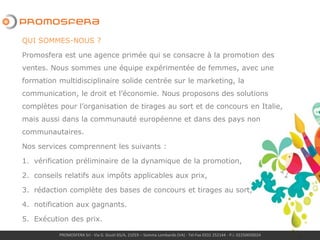 PROMOSFERA Srl - Via G. Giusti 65/A, 21019 – Somma Lombardo (VA) - Tel-Fax 0331 252144 - P.I. 02250050024
QUI SOMMES-NOUS ?
Promosfera est une agence primée qui se consacre à la promotion des
ventes. Nous sommes une équipe expérimentée de femmes, avec une
formation multidisciplinaire solide centrée sur le marketing, la
communication, le droit et l’économie. Nous proposons des solutions
complètes pour l’organisation de tirages au sort et de concours en Italie,
mais aussi dans la communauté européenne et dans des pays non
communautaires.
Nos services comprennent les suivants :
1. vérification préliminaire de la dynamique de la promotion,
2. conseils relatifs aux impôts applicables aux prix,
3. rédaction complète des bases de concours et tirages au sort,
4. notification aux gagnants.
5. Exécution des prix.
 