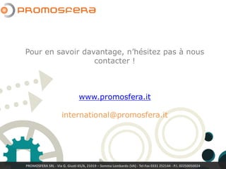 PROMOSFERA SRL - Via G. Giusti 65/A, 21019 – Somma Lombardo (VA) - Tel-Fax 0331 252144 - P.I. 02250050024
Pour en savoir davantage, n’hésitez pas à nous
contacter !
www.promosfera.com
international@promosfera.com
 