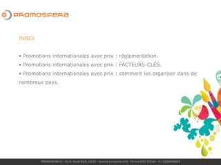 PROMOSFERA Srl - Via G. Giusti 65/A, 21019 – Somma Lombardo (VA) - Tel-Fax 0331 252144 - P.I. 02250050024
INDEX
• Promotions internationales avec prix : réglementation.
• Promotions internationales avec prix : FACTEURS-CLÉS.
• Promotions internationales avec prix : comment les organiser dans de
nombreux pays.
• Promotions internationales avec prix : jeux-concours « dans les nuages »
 