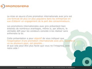 La mise en œuvre d’une promotion internationale avec prix est
une formule de plus en plus populaire dans les entreprises en
vue d’obtenir un engagement de la part des consommateurs.
Les promotions internationales avec prix présentent bien
entendu de nombreux avantages, même si, par ailleurs, le
véritable défi pour les vendeurs consiste à les réaliser sans
enfreindre la loi.
Cette présentation a pour objectif de vous indiquer que
l’organisation d’une promotion internationale avec prix, ouverte à
un ou plusieurs pays, est possible...
et que cela peut être plus facile que vous ne l’imaginez, avec
notre aide !
PROMOSFERA Srl - Via G. Giusti 65/A, 21019 – Somma Lombardo (VA) - Tel-Fax 0331 252144 - P.I. 02250050024
 