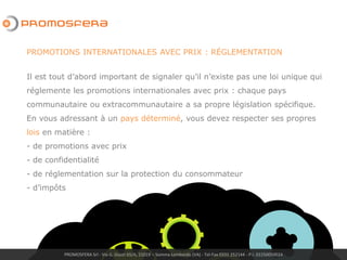 PROMOSFERA Srl - Via G. Giusti 65/A, 21019 – Somma Lombardo (VA) - Tel-Fax 0331 252144 - P.I. 02250050024
Il est tout d’abord important de signaler qu’il n’existe pas une loi unique qui
réglemente les promotions internationales avec prix : chaque pays
communautaire ou extracommunautaire a sa propre législation spécifique.
En vous adressant à un pays déterminé, vous devez respecter ses propres
lois en matière :
- de promotions avec prix
- de confidentialité
- de réglementation sur la protection du consommateur
- d’impôts
PROMOTIONS INTERNATIONALES AVEC PRIX : RÉGLEMENTATION
 