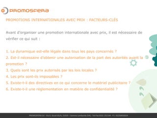 PROMOSFERA Srl - Via G. Giusti 65/A, 21019 – Somma Lombardo (VA) - Tel-Fax 0331 252144 - P.I. 02250050024
PROMOTIONS INTERNATIONALES AVEC PRIX : FACTEURS-CLÉS
Avant d’organiser une promotion internationale avec prix, il est nécessaire de
vérifier ce qui suit :
1. La dynamique est-elle légale dans tous les pays concernés ?
2. Est-il nécessaire d’obtenir une autorisation de la part des autorités avant la
promotion ?
3. Quels sont les prix autorisés par les lois locales ?
4. Les prix sont-ils imposables ?
5. Existe-t-il des directives en ce qui concerne le matériel publicitaire ?
6. Existe-t-il une réglementation en matière de confidentialité ?
 