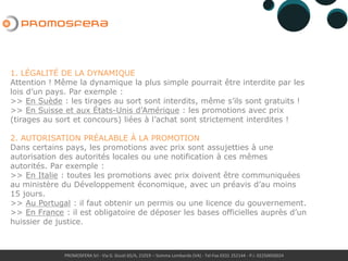 PROMOSFERA Srl - Via G. Giusti 65/A, 21019 – Somma Lombardo (VA) - Tel-Fax 0331 252144 - P.I. 02250050024
1. LÉGALITÉ DE LA DYNAMIQUE
Attention ! Même la dynamique la plus simple pourrait être interdite par les
lois d’un pays. Par exemple :
>> En Suède et Belgique : les tirages au sort sont interdits, même s’ils
sont gratuits !
>> En Suisse et aux États-Unis d’Amérique : les promotions avec prix
(tirages au sort et concours) liées à l’achat sont strictement interdites !
2. AUTORISATION PRÉALABLE À LA PROMOTION
Dans certains pays, les promotions avec prix sont assujetties à une
autorisation des autorités locales ou une notification à ces mêmes
autorités. Par exemple :
>> En Italie et en Croatia : toutes les promotions avec prix doivent être
communiquées au ministère du Développement économique, avec un
préavis d’au moins 15 jours.
>> Au Portugal : il faut obtenir un permis ou une licence du gouvernement.
>> En France et au Luxembourg : il est obligatoire de déposer les bases
officielles auprès d’un huissier de justice.
 