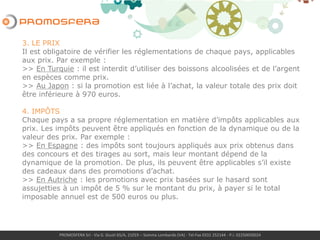 PROMOSFERA Srl - Via G. Giusti 65/A, 21019 – Somma Lombardo (VA) - Tel-Fax 0331 252144 - P.I. 02250050024
3. LE PRIX
Il est obligatoire de vérifier les réglementations de chaque pays, applicables
aux prix. Par exemple :
>> En Turquie : il est interdit d’utiliser des boissons alcoolisées et de l’argent
en espèces comme prix.
>> Au Japon : si la promotion est liée à l’achat, il existe des limites soit à la
valeur de chaque prix que à la valeur totale des prix.
4. IMPÔTS
Chaque pays a sa propre réglementation en matière d’impôts applicables aux
prix. Les impôts peuvent être appliqués en fonction de la dynamique ou de la
valeur des prix. Par exemple :
>> En Espagne : des impôts sont toujours appliqués aux prix obtenus dans
des concours et des tirages au sort, mais leur montant dépend de la
dynamique de la promotion. De plus, ils peuvent être applicables s’il existe
des cadeaux dans des promotions d’achat.
>> Aux Pays-Bas: les impôts sont à charge du promoteur et ils s’élevent à
environ 41% de la valeur des prix.
 