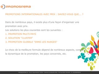 PROMOSFERA Srl - Via G. Giusti 65/A, 21019 – Somma Lombardo (VA) - Tel-Fax 0331 252144 - P.I. 02250050024
PROMOTIONS INTERNATIONALES AVEC PRIX : SAVIEZ-VOUS QUE... ?
Dans de nombreux pays, il existe plus d’une façon d’organiser une
promotion avec prix.
Les solutions les plus courantes sont les suivantes :
1. PROMOTION MULTI-PAYS
2. SOLUTION “CLUSTER”
3. PROMOTION GLOBALE "DANS LES NUAGES"
Le choix de la meilleure formule dépend de nombreux aspects, comme
la dynamique de la promotion, les pays concernés, etc.
 