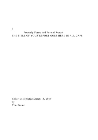 6
Properly Formatted Formal Report
THE TITLE OF YOUR REPORT GOES HERE IN ALL CAPS
Report distributed March 15, 2019
by
Your Name
 