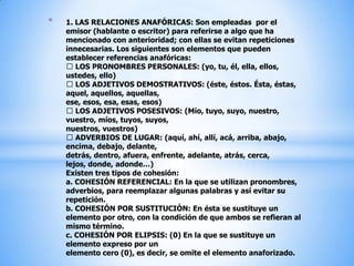 1. LAS RELACIONES ANAFÓRICAS: Son empleadas  por el emisor (hablante o escritor) para referirse a algo que ha mencionado con anterioridad; con ellas se evitan repeticiones innecesarias. Los siguientes son elementos que pueden establecer referencias anafóricas: LOS PRONOMBRES PERSONALES: (yo, tu, él, ella, ellos, ustedes, ello) LOS ADJETIVOS DEMOSTRATIVOS: (éste, éstos. Ésta, éstas, aquel, aquellos, aquellas, ese, esos, esa, esas, esos) LOS ADJETIVOS POSESIVOS: (Mío, tuyo, suyo, nuestro, vuestro, míos, tuyos, suyos, nuestros, vuestros) ADVERBIOS DE LUGAR: (aquí, ahí, allí, acá, arriba, abajo, encima, debajo, delante, detrás, dentro, afuera, enfrente, adelante, atrás, cerca, lejos, donde, adonde…)Existen tres tipos de cohesión: a. COHESIÓN REFERENCIAL: En la que se utilizan pronombres, adverbios, para reemplazar algunas palabras y así evitar su repetición.b. COHESIÓN POR SUSTITUCIÓN: En ésta se sustituye un elemento por otro, con la condición de que ambos se refieran al mismo término.c. COHESIÓN POR ELIPSIS: (0) En la que se sustituye un elemento expreso por un elemento cero (0), es decir, se omite el elemento anaforizado.