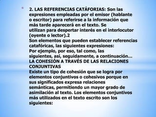 2. LAS REFERENCIAS CATÁFORIAS: Son las expresiones empleadas por el emisor (hablante o escritor) para referirse a la información que más tarde aparecerá en el texto. Se utilizan para despertar interés en el interlocutor (oyente o lector).2Son elementos que pueden establecer referencias catafóricas, las siguientes expresiones:Por ejemplo, por eso, tal como, las siguientes, así, seguidamente, a continuación…LA COHESIÓN A TRAVÉS DE LAS RELACIONES CONJUNTIVASExiste un tipo de cohesión que se logra por elementos conjuntivos o cohesivos porque en sus significados expresa relaciones  semánticas, permitiendo un mayor grado de asimilación al texto. Los elementos conjuntivos más utilizados en el texto escrito son los siguientes: