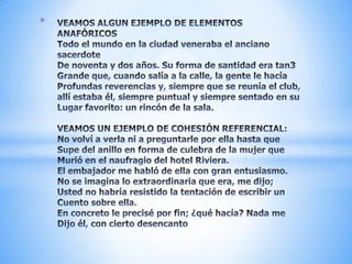 VEAMOS ALGUN EJEMPLO DE ELEMENTOS ANAFÓRICOSTodo el mundo en la ciudad veneraba el anciano sacerdoteDe noventa y dos años. Su forma de santidad era tan3Grande que, cuando salía a la calle, la gente le hacíaProfundas reverencias y, siempre que se reunía el club,allí estaba él, siempre puntual y siempre sentado en su Lugar favorito: un rincón de la sala.VEAMOS UN EJEMPLO DE COHESIÓN REFERENCIAL:No volví a verla ni a preguntarle por ella hasta queSupe del anillo en forma de culebra de la mujer queMurió en el naufragio del hotel Riviera.El embajador me habló de ella con gran entusiasmo.No se imagina lo extraordinaria que era, me dijo;Usted no habría resistido la tentación de escribir unCuento sobre ella.En concreto le precisé por fin; ¿qué hacía? Nada meDijo él, con cierto desencanto