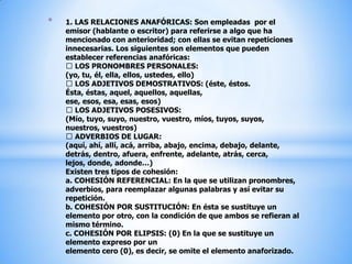 1. LAS RELACIONES ANAFÓRICAS: Son empleadas  por el emisor (hablante o escritor) para referirse a algo que ha mencionado con anterioridad; con ellas se evitan repeticiones innecesarias. Los siguientes son elementos que pueden establecer referencias anafóricas: LOS PRONOMBRES PERSONALES: (yo, tu, él, ella, ellos, ustedes, ello) LOS ADJETIVOS DEMOSTRATIVOS: (éste, éstos. Ésta, éstas, aquel, aquellos, aquellas, ese, esos, esa, esas, esos) LOS ADJETIVOS POSESIVOS: (Mío, tuyo, suyo, nuestro, vuestro, míos, tuyos, suyos, nuestros, vuestros) ADVERBIOS DE LUGAR: (aquí, ahí, allí, acá, arriba, abajo, encima, debajo, delante, detrás, dentro, afuera, enfrente, adelante, atrás, cerca, lejos, donde, adonde…)Existen tres tipos de cohesión: a. COHESIÓN REFERENCIAL: En la que se utilizan pronombres, adverbios, para reemplazar algunas palabras y así evitar su repetición.b. COHESIÓN POR SUSTITUCIÓN: En ésta se sustituye un elemento por otro, con la condición de que ambos se refieran al mismo término.c. COHESIÓN POR ELIPSIS: (0) En la que se sustituye un elemento expreso por un elemento cero (0), es decir, se omite el elemento anaforizado.