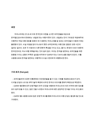 배경

우리나라에는 만 25 세 이하 한국인과 여권을 소지한 외국인들을 대상으로
한국철도공사에서 판매하는 ‘내일로’라는 여행 티켓이 있다. 내일로는 단지 기차표만 제공해주며
여행객이 직접 여행 경로를 정해야 하기 때문에, 우리나라를 잘 모르는 외국인들이 이용하기에는
불편함이 있다. 사실 지방을 많이 다녀보지 못한 내국인에게도 여행 경로 결정은 오랜 시간이
걸리는 일이다. 또한 각 지방마다 다른 문화적 특성을 가지고 있고, 물가나 환경이 다르기 때문에
한국인조차도 국내 여행 계획을 짜는 것이 쉽지 않다. 우리는 한국을 방문하는 외국인들을 위한
맞춤형 가이드 상품이 부족한 실상을 파악하여 “CAPDY”라는 디바이스를 만들게 되었다. 이를
사용함으로써 한국을 방문하는 여행객이 더 쉽고 편리하게 여행했으면 한다.

기대 효과 (final goal)

- 외국인들에게 다양한 전통문화와 자연경관들을 볼 수 있는 기회를 제공함으로써 IT 강국,
디지털 산업의 나라 등 과학기술적 측면에 치우친 한국의 이미지를 문화적 측면으로 확장한다.
- CAPDY 를 통해 외국 관광객들이 한국 곳곳을 여행하며 우리나라의 여러 지역에 대한 정보를
보다 쉽게 얻을 수 있고, 많은 것을 누리면서 우리나라에 대한 긍정적인 인식을 가지는 데 도움이
된다.
- CAPDY 를 사용함으로써 많은 관광객 유치를 통해 우리나라의 여행 산업도 활성화 될 것으로
기대된다.

 