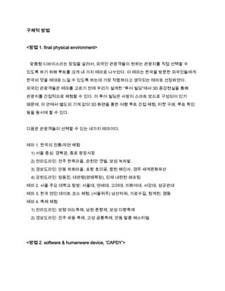 구체적 방법

<방법 1. final physical environment>

맞춤형 디바이스라는 장점을 살려서, 외국인 관광객들이 원하는 관광지를 직접 선택할 수
있도록 하기 위해 루트를 크게 네 가지 테마로 나누었다. 이 테마는 한국을 방문한 외국인들에게
한국의 멋을 제대로 느낄 수 있도록 하는데 가장 적합하다고 생각되는 테마로 선정하였다.
외국인 관광객들은 테마를 고르기 전에 우리가 설계한 “투어 빌딩”에서 3D 증강현실을 통해
관광지를 간접적으로 체험할 수 있다. 이 투어 빌딩은 사방이 스마트 보드로 구성되어 있기
때문에, 이 안에서 별도의 기계 없이 3D 화면을 통한 여행 루트 간접 체험, 티켓 구매, 루트 확인
등을 동시에 할 수 있다.

다음은 관광객들이 선택할 수 있는 네가지 테마이다.

테마 1. 한국의 전통/자연 체험
1) 서울 중심: 경복궁, 종로 광장시장
2) 전라도라인: 전주 한옥마을, 순천만 갯벌, 보성 녹차밭.
3) 경상도라인: 안동 하회마을, 포항 호미곶, 합천 해인사, 경주 세계문화유산
4) 강원도라인: 정동진, 대관령(양떼목장), 인제 내린천 래프팅
테마 2. 서울 주요 대학교 탐방: 서울대, 연세대, 고려대, 이화여대, 서강대, 성균관대
테마 3. 한국 연인 데이트 코스 체험: (서울위주) 남산타워, 가로수길, 청계천, 명동
테마 4. 축제 체험
1) 전라도라인: 보령 머드축제, 남원 춘향제, 보성 다향축제
2) 경상도라인: 진주 유등 축제, 고성 공룡축제, 안동 탈춤 페스티벌

<방법 2. software & humanware device, ’CAPDY’>

 