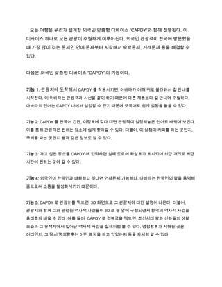 모든 여행은 우리가 설계한 외국인 맞춤형 디바이스 “CAPDY”와 함께 진행된다. 이
디바이스 하나로 모든 관광이 수월하게 이루어진다. 외국인 관광객이 한국에 방문했을
때 가장 많이 겪는 문제인 언어 문제부터 시작해서 숙박문제, 거래문제 등을 해결할 수
있다.

다음은 외국인 맞춤형 디바이스 “CAPDY”의 기능이다.

기능 1: 관광지에 도착해서 CAPDY 를 작동시키면, 아바타가 어깨 위로 올라와서 길 안내를
시작한다. 이 이바타는 관광객과 시선을 같이 하기 때문에 다른 제품보다 길 안내에 수월하다.
아바타의 언어는 CAPDY 내에서 설정할 수 있기 때문에 모국어로 쉽게 설명을 들을 수 있다.

기능 2: CAPDY 를 한국어 간판, 이정표에 갖다 대면 관광객이 설정해놓은 언어로 바뀌어 보인다.
이를 통해 관광객은 원하는 장소에 쉽게 찾아갈 수 있다. 더불어, 이 상점이 커피를 파는 곳인지,
쿠키를 파는 곳인지 등과 같은 정보도 알 수 있다.

기능 3: 가고 싶은 장소를 CAPDY 에 입력하면 실제 도로에 화살표가 표시되어 최단 거리로 최단
시간에 원하는 곳에 갈 수 있다.

기능 4: 외국인이 한국인과 대화하고 싶다면 언제든지 가능하다. 아바타는 한국인의 말을 통역해
줌으로써 소통을 활성화시키기 때문이다.

기능 5: CAPDY 로 관광지를 찍으면, 3D 화면으로 그 관광지에 대한 설명이 나온다. 더불어,
관광지와 함께 그와 관련된 역사적 사건들이 3D 로 눈 앞에 구현되면서 한국의 역사적 사건을
흥미롭게 배울 수 있다. 예를 들어 CAPDY 로 경복궁을 찍으면, 조선시대 왕과 신하들의 생활
모습과 그 유적지에서 일어난 역사적 사건을 실제처럼 볼 수 있다. 명성황후가 시해된 곳은
어디인지, 그 당시 명성황후는 어떤 표정을 하고 있었는지 등을 자세히 알 수 있다.

 