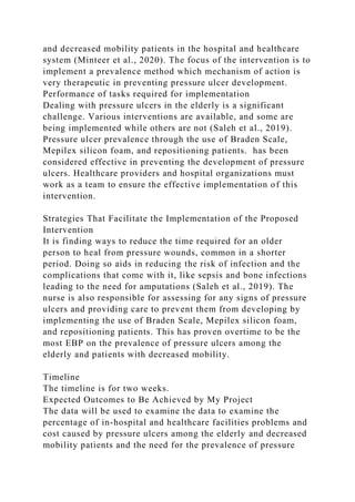 and decreased mobility patients in the hospital and healthcare
system (Minteer et al., 2020). The focus of the intervention is to
implement a prevalence method which mechanism of action is
very therapeutic in preventing pressure ulcer development.
Performance of tasks required for implementation
Dealing with pressure ulcers in the elderly is a significant
challenge. Various interventions are available, and some are
being implemented while others are not (Saleh et al., 2019).
Pressure ulcer prevalence through the use of Braden Scale,
Mepilex silicon foam, and repositioning patients. has been
considered effective in preventing the development of pressure
ulcers. Healthcare providers and hospital organizations must
work as a team to ensure the effective implementation of this
intervention.
Strategies That Facilitate the Implementation of the Proposed
Intervention
It is finding ways to reduce the time required for an older
person to heal from pressure wounds, common in a shorter
period. Doing so aids in reducing the risk of infection and the
complications that come with it, like sepsis and bone infections
leading to the need for amputations (Saleh et al., 2019). The
nurse is also responsible for assessing for any signs of pressure
ulcers and providing care to prevent them from developing by
implementing the use of Braden Scale, Mepilex silicon foam,
and repositioning patients. This has proven overtime to be the
most EBP on the prevalence of pressure ulcers among the
elderly and patients with decreased mobility.
Timeline
The timeline is for two weeks.
Expected Outcomes to Be Achieved by My Project
The data will be used to examine the data to examine the
percentage of in-hospital and healthcare facilities problems and
cost caused by pressure ulcers among the elderly and decreased
mobility patients and the need for the prevalence of pressure
 