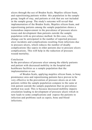ulcers through the use of Braden Scale, Mepilex silicon foam,
and repositioning patients within this population in the sample
group, length of stay, and patients at risk that are not included
in the sample group. The study's outcome will reveal that
implementation of the Braden Scale, Mepilex silicon foam, and
repositioning patients among the sample population shows a
tremendous improvement in the prevalence of pressure ulcers
issues and development than patients outside the sample
population with no prevalence method. In this case, a big
change can be anticipated in the number of reported pressure
ulcer incidents and complications resulting from infections due
to pressure ulcers, which reduces the number of deadly
complications like sepsis in older patients due to pressure ulcers
complications. This will help in the reduction of pressure
wound mortality.
Conclusion
In the prevalence of pressure ulcer among the elderly patients
and patient with decreased mobility in the hospital and
healthcare facilities as a sample population that the
implementation or use
of Braden Scale, applying mepilex silicon foam, to bony
prominence area and repositioning patients have proven to be
very effective in the prevention of pressure ulcers on at risk
patients within the sample population compare to the same at
risk patient outside the sample population that no prevalence
method was used. This is because decreased mobility impairs
circulation leading to development of pressure ulcers which in
turn leads to some complications and expose the patients to
infection and problems such as sepsis, bone and blood
infections.
 