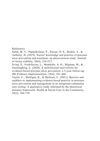 References
Saleh, M. Y., Papanikolaou, P., Nassar, O. S., Shahin, A., &
Anthony, D. (2019). Nurses' knowledge and practice of pressure
ulcer prevention and treatment: an observational study. Journal
of tissue viability, 28(4), 210-217.
Sving, E., Fredriksson, L., Mamhidir, A. G., Högman, M., &
Gunningberg, L. (2020). A multifaceted intervention for
evidence-based pressure ulcer prevention: a 3-year follow-up.
JBI Evidence Implementation, 18(4), 391-400.
Taylor, C., Mulligan, K., & McGraw, C. (2021). Barriers and
enablers to implementing evidence‐based practice in pressure
ulcer prevention and management in an integrated community
care setting: A qualitative study informed by the theoretical
domains framework. Health & Social Care in the Community,
29(3), 766-779.
 