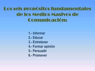 Los seis propósitos fundamentales de los Medios Masivos de Comunicación: 1.- Informar 2.- Educar 3.- Entretener 4.- Formar opinión 5.- Persuadir 6.- Promover 