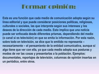 Formar opinión:Esta es una función que cada medio de comunicación adopta según su línea editorial y que puede considerar posiciones políticas, religiosas, culturales o sociales, las que interpreta según sus intereses y los deseos de la dirección de cada medio. Esto implica que una noticia puede ser enfocada desde diferentes prismas, dependiendo del medio (o canal si es televisión) en que se emita la información. Por esta razón, sobre todo en televisión, se dice que lo emitido no representa – necesariamente – el pensamiento de la entidad comunicativa, aunque sí algo tiene que ver con ella, ya que cada medio adopta sus posturas y modos de ver las cosas y presentarlas a la población. Ejemplos: documentales, reportajes de televisión, columnas de opinión insertas en un periódico, entre otros.