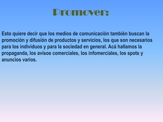 Promover:Esto quiere decir que los medios de comunicación también buscan la promoción y difusión de productos y servicios, los que son necesarios para los individuos y para la sociedad en general. Acá hallamos la propaganda, los avisos comerciales, los infomerciales, los spots y anuncios varios.