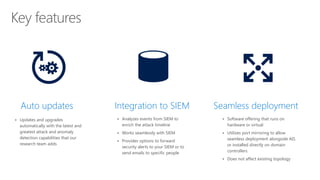 ▪ Updates and upgrades
automatically with the latest and
greatest attack and anomaly
detection capabilities that our
research team adds
Auto updates Integration to SIEM Seamless deployment
▪ Analyzes events from SIEM to
enrich the attack timeline
▪ Works seamlessly with SIEM
▪ Provides options to forward
security alerts to your SIEM or to
send emails to specific people
▪ Software offering that runs on
hardware or virtual
▪ Utilizes port mirroring to allow
seamless deployment alongside AD,
or installed directly on domain
controllers
▪ Does not affect existing topology
 