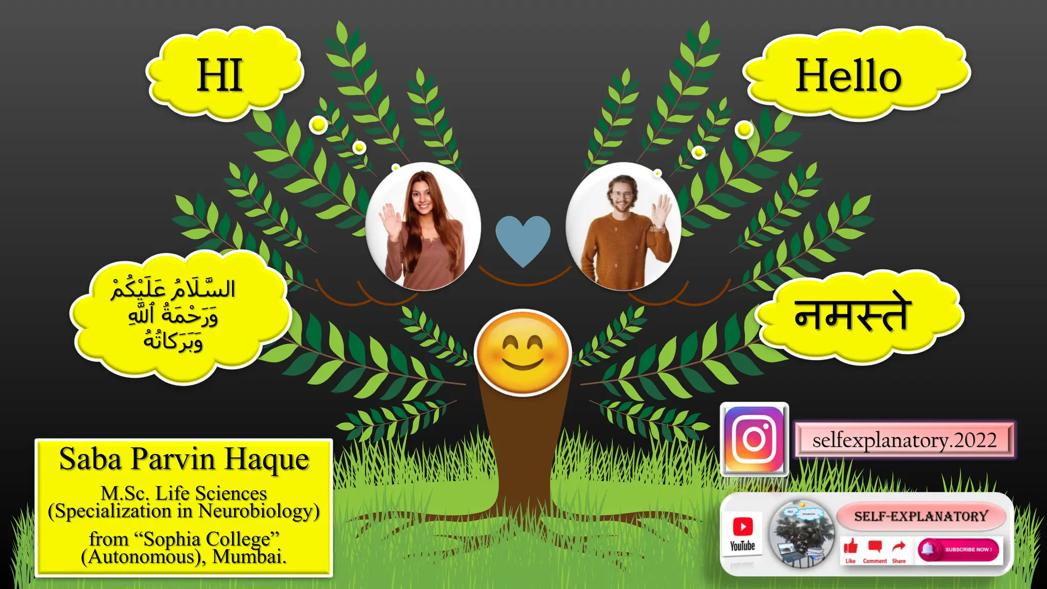 selfexplanatory.2022
Hello
HI
नमस्ते
ْ‫م‬ُ‫ك‬ْ‫ي‬‫ا‬‫ل‬‫ا‬‫ع‬ ُ‫م‬ ‫ا‬
‫َل‬ َّ
‫الس‬
ِ َّ
‫ٱَّلل‬ ُ‫اة‬‫م‬ْ‫ح‬‫ا‬‫ر‬‫ا‬‫و‬
ُ‫ه‬ُ‫ت‬‫كا‬‫ا‬‫ر‬‫ا‬‫ب‬‫ا‬‫و‬
Saba Parvin Haque
M.Sc. Life Sciences
(Specialization in Neurobiology)
from “Sophia College”
(Autonomous), Mumbai.
 